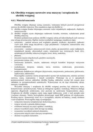 „Projekt współfinansowany z Europejskiego Funduszu Społecznego”
27
4.6. Obróbka wstępna surowców oraz maszyny i urządzenia do
obróbki wstępnej
4.6.1. Materiał nauczania
Obróbka wstępna obejmuje szereg czynności, wykonanie których pozwoli przygotować
surowce do obróbki właściwej. Dwa zasadnicze etapy tej obróbki to:
1) obróbka wstępna brudna obejmująca usuwanie części niejadalnych, nadpsutych, zbędnych,
zanieczyszczeń,
2) obróbka wstępna czysta obejmująca nadawanie kształtu, rozmiaru, wykańczanie przed
obróbką właściwą.
Działania podejmowane podczas obróbki wstępnej zależą od indywidualnych cech surowca
oraz od jego przeznaczenia. Ogólnie można wyodrębnić następujące zasadnicze etapy:
− sortowanie – podział surowca pod względem gatunku, wielkości, dojrzałości, jędrności
i tych cech, które mogą decydować o jego przydatności i kolejności zastosowania oraz
usuwanie nadpsutych,
− czyszczenie – usunięcie zanieczyszczeń (ziemi, piasku, jaj pasożytów), części nadpsutych,
niejadalnych (pestek, zdrewniałych części, wnętrzności tusz zwierzęcych, łusek ryb,),
utrudniających obróbkę właściwą (ścięgien, kości, skóry, naskórka),
− płukanie,
− moczenie (nasion strączkowych, grzybów suszonych),
− porcjowanie (mięsa, ryb),
− formowanie (kotletów, zrazów, nadawanie różnych kształtów krojonym warzywom
i owocom),
− rozdrabnianie (krojenie, siekanie, tarcie, mielenie, szatkowanie, przecieranie,
homogenizacja),
− poddawanie dodatkowym zabiegom (dojrzewaniu, marynowaniu, podsuszaniu, peklowaniu,
szpikowaniu, nakłuwaniu).
Poszczególne czynności można przeprowadzić ręcznie lub mechanicznie, zależnie od ilości
surowca, czasu, wyposażenia i innych czynników. Wykonuje się je w specjalnych
pomieszczeniach (zawsze oddzielnie obróbkę brudną, oddzielnie czystą) lub czasem poza
zakładem (w przygotowalniach centralnych). Wykorzystuje się do tego różnorodny sprzęt,
maszyny i urządzenia.
Wszystkie maszyny i urządzenia do obróbki wstępnej powinny być właściwie myte,
konserwowane i przechowywane. Należy je obsługiwać zgodnie z instrukcją. Właściwa obsługa
zapewnia długotrwałe użytkowanie, oraz pozwala na zachowanie bezpieczeństwa pracy.
Urządzenia do obróbki wstępnej często mają napęd elektryczny, wiele z nich posiada ostre
i ruchome elementy. Należy bezwzględnie przestrzegać zasad BHP podczas ich użytkowania.
Przebieg mycia i konserwacji różni się w szczegółach, zależnie od budowy, zasady działania
i cech urządzenia. Poszczególne etapy są następujące:
− wyłączenie maszyny (urządzenia) po skończonej pracy,
− wyjęcie wtyczki z gniazda elektrycznego,
− rozebranie maszyny na części zgodnie z instrukcją,
− umycie wszystkich części, które do tego się nadają,
− wysuszenie wszystkich mokrych elementów,
− oczyszczenie innych części maszyny (urządzenia),
− złożenie wszystkich elementów.
 