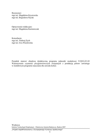 „Projekt współfinansowany z Europejskiego Funduszu Społecznego”
1
Recenzenci:
mgr inż. Magdalena Krystowska
mgr inż. Bogusława Pęciak
Opracowanie redakcyjne:
mgr inż. Magdalena Kaźmierczak
Konsultacja:
mgr inż. Andrzej Zych
mgr inż. Ewa Wasilewska
Poradnik stanowi obudowę dydaktyczną programu jednostki modułowej 512[01].Z1.03
Wykonywanie czynności przygotowawczych związanych z produkcją potraw zawartego
w modułowym programie nauczania dla zawodu kelner.
Wydawca
Instytut Technologii Eksploatacji – Państwowy Instytut Badawczy, Radom 2007
 