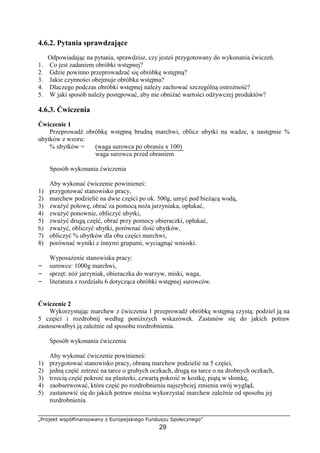 „Projekt współfinansowany z Europejskiego Funduszu Społecznego”
29
4.6.2. Pytania sprawdzające
Odpowiadając na pytania, sprawdzisz, czy jesteś przygotowany do wykonania ćwiczeń.
1. Co jest zadaniem obróbki wstępnej?
2. Gdzie powinno przeprowadzać się obróbkę wstępną?
3. Jakie czynności obejmuje obróbka wstępna?
4. Dlaczego podczas obróbki wstępnej należy zachować szczególną ostrożność?
5. W jaki sposób należy postępować, aby nie obniżać wartości odżywczej produktów?
4.6.3. Ćwiczenia
Ćwiczenie 1
Przeprowadź obróbkę wstępną brudną marchwi, oblicz ubytki na wadze, a następnie %
ubytków z wzoru:
% ubytków = (waga surowca po obraniu x 100)
waga surowca przed obraniem
Sposób wykonania ćwiczenia
Aby wykonać ćwiczenie powinieneś:
1) przygotować stanowisko pracy,
2) marchew podzielić na dwie części po ok. 500g, umyć pod bieżącą wodą,
3) zważyć połowę, obrać za pomocą noża jarzyniaka, opłukać,
4) zważyć ponownie, obliczyć ubytki,
5) zważyć drugą część, obrać przy pomocy obieraczki, opłukać,
6) zważyć, obliczyć ubytki, porównać ilość ubytków,
7) obliczyć % ubytków dla obu części marchwi,
8) porównać wyniki z innymi grupami, wyciągnąć wnioski.
Wyposażenie stanowiska pracy:
– surowce: 1000g marchwi,
– sprzęt: nóż jarzyniak, obieraczka do warzyw, miski, waga,
– literatura z rozdziału 6 dotycząca obróbki wstępnej surowców.
Ćwiczenie 2
Wykorzystując marchew z ćwiczenia 1 przeprowadź obróbkę wstępną czystą: podziel ją na
5 części i rozdrobnij według poniższych wskazówek. Zastanów się do jakich potraw
zastosowałbyś ją zależnie od sposobu rozdrobnienia.
Sposób wykonania ćwiczenia
Aby wykonać ćwiczenie powinieneś:
1) przygotować stanowisko pracy, obraną marchew podzielić na 5 części,
2) jedną część zetrzeć na tarce o grubych oczkach, drugą na tarce o na drobnych oczkach,
3) trzecią część pokroić na plasterki, czwartą pokroić w kostkę, piątą w słomkę,
4) zaobserwować, która część po rozdrobnieniu najszybciej zmienia swój wygląd,
5) zastanowić się do jakich potraw można wykorzystać marchew zależnie od sposobu jej
rozdrobnienia.
 