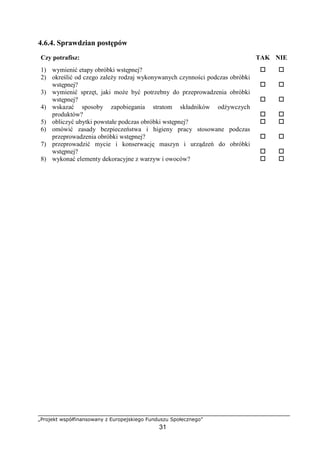 „Projekt współfinansowany z Europejskiego Funduszu Społecznego”
31
4.6.4. Sprawdzian postępów
Czy potrafisz: TAK NIE
1) wymienić etapy obróbki wstępnej? ! !
2) określić od czego zależy rodzaj wykonywanych czynności podczas obróbki
wstępnej? ! !
3) wymienić sprzęt, jaki może być potrzebny do przeprowadzenia obróbki
wstępnej? ! !
4) wskazać sposoby zapobiegania stratom składników odżywczych
produktów? ! !
5) obliczyć ubytki powstałe podczas obróbki wstępnej? ! !
6) omówić zasady bezpieczeństwa i higieny pracy stosowane podczas
przeprowadzenia obróbki wstępnej? ! !
7) przeprowadzić mycie i konserwację maszyn i urządzeń do obróbki
wstępnej? ! !
8) wykonać elementy dekoracyjne z warzyw i owoców? ! !
 