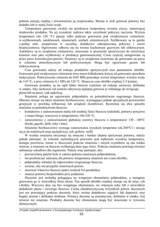 „Projekt współfinansowany z Europejskiego Funduszu Społecznego”
33
pobiera energię cieplną i równomiernie ją rozprowadza. Można w nich gotować potrawy bez
dodatku lub w małej ilości wody.
Temperatura gotowania zwykle nie przekracza temperatury wrzenia cieczy, stanowiącej
środowisko produktu. Na jej wysokość wpływa także szczelność pokrywy naczynia. Wyższa
temperatura (do 120 °C) panuje tylko podczas gotowania pod zwiększonym ciśnieniem:
w szybkowarach, autoklawach, steamerach, szafach ciśnieniowych. Szybkowary są to garnki
z grubej stali, zaopatrzone w szczelną, dodatkowo zabezpieczaną pokrywę i zawór
bezpieczeństwa. Ogrzewanie odbywa się na trzonie kuchennym gazowym lub elektrycznym.
Autoklawy są to urządzenia ciśnieniowe, stosowane w przemyśle spożywczym do sterylizacji
konserw oraz jako szybkowary w produkcji gastronomicznej. Coraz częściej zastępowane są
przez piece konwekcyjno-parowe. Steamery są to urządzenia stosowane do gotowania na parze
w ciśnieniu atmosferycznym lub podwyższonym. Mogą być ogrzewane gazem lub
elektrycznością.
Czas gotowania zależy od rodzaju produktów spożywczych oraz parametrów obróbki.
Gotowanie pod zwiększonym ciśnieniem trwa nawet kilkakrotnie krócej od gotowania sposobem
tradycyjnym. Podwyższenie ciśnienia do 0,05 MPa powoduje wzrost temperatury wrzenia wody
do 110 °C, a przy ciśnieniu 0,1 MPa do 120 °C. Skraca to czas obróbki cieplnej 2-3 krotnie.
Gotowane produkty są na ogół lekko strawne (zależnie od rodzaju surowca), delikatne
w smaku. Aby zachować ich wartość odżywczą najlepiej gotować je wkładając do wrzącego
płynu lub na parze i jak najkrócej.
Smażenie polega na ogrzewaniu półproduktu za pośrednictwem nagrzanego tłuszczu.
Obecnie stosuje się także smażenie beztłuszczowe, wymagające jednak specjalnych powierzchni
grzejnych (z powłoką teflonową) lub urządzeń (kombiwar). Rozróżnia się dwa sposoby
smażenia za pośrednictwem tłuszczu:
− kontaktowe z zastosowaniem małej lub średniej ilości tłuszczu (naleśniki, potrawy porcjowe
z mięsa bitego, warzywa) w temperaturze 160-220 °C,
− zanurzeniowe z zastosowaniem głębokiej warstwy tłuszczu o temperaturze 130 – 180°C
(frytki, pączki, drób, ryby i inne).
Smażenie beztłuszczowe wymaga zastosowania wysokich temperatur (ok.260°C) i stosuje
się je do niektórych mięs (polędwica), ryb, gofrów, wafli.
W wyniku smażenia otrzymuje się smaczne i bardzo chętnie spożywane potrawy, należy
jednak pamiętać, że wskutek zachodzących procesów pod wpływem wysokiej temperatury,
dostępu powietrza, zmian w tłuszczach podczas smażenia i innych czynników są one trudno
strawne, a smażone na tłuszczu wchłaniają duże jego ilości. Podczas smażenia powstają również
substancje szkodliwe dla organizmu. Należy więc pamiętać, aby:
− powierzchnia patelni była w całości pokryta smażonym półproduktem,
− nie przekraczać zalecanej dla potrawy temperatury smażenia ani czasu obróbki,
− półprodukty wkładać do odpowiednio rozgrzanego tłuszczu,
− uważać, aby nie przypalić smażonych potraw,
− stosować właściwe tłuszcze (patrz rozdział 4.6 poradnika)
− smażyć potrawy bezpośrednio prze podaniem.
Duszenie jest techniką polegającą na wstępnym obsmażaniu półproduktu, a następnie
gotowaniu go w niewielkiej ilości płynu. Ten sposób obróbki cieplnej stosuje się do mięs, ryb
i drobiu. Warzywa dusi się bez wstępnego obsmażania, we własnym soku lub z niewielkim
dodatkiem płynu i świeżego tłuszczu. Cechą charakterystyczną wszystkich potraw duszonych
jest sos powstający podczas duszenia, który można dodatkowo zagęścić lub doprawić oraz
bogaty aromat i delikatna struktura. Potrawy duszone są aromatyczne, delikatne w smaku, lżej
strawne niż smażone. Produkty duszone bez obsmażania mogą być stosowane w żywieniu
dietetycznym.
 