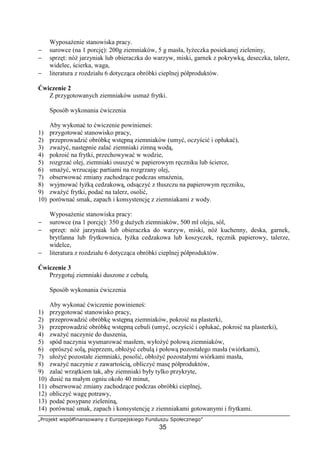 „Projekt współfinansowany z Europejskiego Funduszu Społecznego”
35
Wyposażenie stanowiska pracy.
− surowce (na 1 porcję): 200g ziemniaków, 5 g masła, łyżeczka posiekanej zieleniny,
− sprzęt: nóż jarzyniak lub obieraczka do warzyw, miski, garnek z pokrywką, deseczka, talerz,
widelec, ścierka, waga,
− literatura z rozdziału 6 dotycząca obróbki cieplnej półproduktów.
Ćwiczenie 2
Z przygotowanych ziemniaków usmaż frytki.
Sposób wykonania ćwiczenia
Aby wykonać to ćwiczenie powinieneś:
1) przygotować stanowisko pracy,
2) przeprowadzić obróbkę wstępną ziemniaków (umyć, oczyścić i opłukać),
3) zważyć, następnie zalać ziemniaki zimną wodą,
4) pokroić na frytki, przechowywać w wodzie,
5) rozgrzać olej, ziemniaki osuszyć w papierowym ręczniku lub ścierce,
6) smażyć, wrzucając partiami na rozgrzany olej,
7) obserwować zmiany zachodzące podczas smażenia,
8) wyjmować łyżką cedzakową, odsączyć z tłuszczu na papierowym ręczniku,
9) zważyć frytki, podać na talerz, osolić,
10) porównać smak, zapach i konsystencję z ziemniakami z wody.
Wyposażenie stanowiska pracy:
− surowce (na 1 porcję): 350 g dużych ziemniaków, 500 ml oleju, sól,
− sprzęt: nóż jarzyniak lub obieraczka do warzyw, miski, nóż kuchenny, deska, garnek,
brytfanna lub frytkownica, łyżka cedzakowa lub koszyczek, ręcznik papierowy, talerze,
widelce,
− literatura z rozdziału 6 dotycząca obróbki cieplnej półproduktów.
Ćwiczenie 3
Przygotuj ziemniaki duszone z cebulą.
Sposób wykonania ćwiczenia
Aby wykonać ćwiczenie powinieneś:
1) przygotować stanowisko pracy,
2) przeprowadzić obróbkę wstępną ziemniaków, pokroić na plasterki,
3) przeprowadzić obróbkę wstępną cebuli (umyć, oczyścić i opłukać, pokroić na plasterki),
4) zważyć naczynie do duszenia,
5) spód naczynia wysmarować masłem, wyłożyć połową ziemniaków,
6) oprószyć solą, pieprzem, obłożyć cebulą i połową pozostałego masła (wiórkami),
7) ułożyć pozostałe ziemniaki, posolić, obłożyć pozostałymi wiórkami masła,
8) zważyć naczynie z zawartością, obliczyć masę półproduktów,
9) zalać wrzątkiem tak, aby ziemniaki były tylko przykryte,
10) dusić na małym ogniu około 40 minut,
11) obserwować zmiany zachodzące podczas obróbki cieplnej,
12) obliczyć wagę potrawy,
13) podać posypane zieleniną,
14) porównać smak, zapach i konsystencję z ziemniakami gotowanymi i frytkami.
 