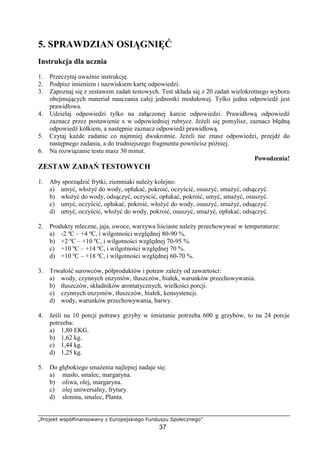 „Projekt współfinansowany z Europejskiego Funduszu Społecznego”
37
5. SPRAWDZIAN OSIĄGNIĘĆ
Instrukcja dla ucznia
1. Przeczytaj uważnie instrukcję.
2. Podpisz imieniem i nazwiskiem kartę odpowiedzi.
3. Zapoznaj się z zestawem zadań testowych. Test składa się z 20 zadań wielokrotnego wyboru
obejmujących materiał nauczania całej jednostki modułowej. Tylko jedna odpowiedź jest
prawidłowa.
4. Udzielaj odpowiedzi tylko na załączonej karcie odpowiedzi. Prawidłową odpowiedź
zaznacz przez postawienie x w odpowiedniej rubryce. Jeżeli się pomylisz, zaznacz błędną
odpowiedź kółkiem, a następnie zaznacz odpowiedź prawidłową.
5. Czytaj każde zadanie co najmniej dwukrotnie. Jeżeli nie znasz odpowiedzi, przejdź do
następnego zadania, a do trudniejszego fragmentu powrócisz później.
6. Na rozwiązanie testu masz 30 minut.
Powodzenia!
ZESTAW ZADAŃ TESTOWYCH
1. Aby sporządzić frytki, ziemniaki należy kolejno:
a) umyć, włożyć do wody, opłukać, pokroić, oczyścić, osuszyć, smażyć, odsączyć.
b) włożyć do wody, odsączyć, oczyścić, opłukać, pokroić, umyć, smażyć, osuszyć.
c) umyć, oczyścić, opłukać, pokroić, włożyć do wody, osuszyć, smażyć, odsączyć.
d) umyć, oczyścić, włożyć do wody, pokroić, osuszyć, smażyć, opłukać, odsączyć.
2. Produkty mleczne, jaja, owoce, warzywa liściaste należy przechowywać w temperaturze:
a) -2 ºC – +4 ºC, i wilgotności względnej 80-90 %.
b) +2 ºC – +10 ºC, i wilgotności względnej 70-95 %.
c) +10 ºC – +14 ºC, i wilgotności względnej 70 %.
d) +10 ºC – +18 ºC, i wilgotności względnej 60-70 %.
3. Trwałość surowców, półproduktów i potraw zależy od zawartości:
a) wody, czynnych enzymów, tłuszczów, białek, warunków przechowywania.
b) tłuszczów, składników aromatycznych, wielkości porcji.
c) czynnych enzymów, tłuszczów, białek, konsystencji.
d) wody, warunków przechowywania, barwy.
4. Jeśli na 10 porcji potrawy grzyby w śmietanie potrzeba 600 g grzybów, to na 24 porcje
potrzeba:
a) 1,80 EKG.
b) 1,62 kg.
c) 1,44 kg.
d) 1,25 kg.
5. Do głębokiego smażenia najlepiej nadaje się:
a) masło, smalec, margaryna.
b) oliwa, olej, margaryna.
c) olej uniwersalny, frytury.
d) słonina, smalec, Planta.
 