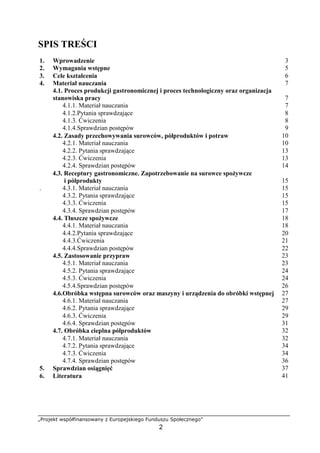 „Projekt współfinansowany z Europejskiego Funduszu Społecznego”
2
SPIS TREŚCI
1. Wprowadzenie 3
2. Wymagania wstępne 5
3. Cele kształcenia 6
4. Materiał nauczania 7
4.1. Proces produkcji gastronomicznej i proces technologiczny oraz organizacja
stanowiska pracy 7
4.1.1. Materiał nauczania 7
4.1.2.Pytania sprawdzające 8
4.1.3. Ćwiczenia 8
4.1.4.Sprawdzian postępów 9
4.2. Zasady przechowywania surowców, półproduktów i potraw 10
4.2.1. Materiał nauczania 10
4.2.2. Pytania sprawdzające 13
4.2.3. Ćwiczenia 13
4.2.4. Sprawdzian postępów 14
4.3. Receptury gastronomiczne. Zapotrzebowanie na surowce spożywcze
i półprodukty 15
. 4.3.1. Materiał nauczania 15
4.3.2. Pytania sprawdzające 15
4.3.3. Ćwiczenia 15
4.3.4. Sprawdzian postępów 17
4.4. Tłuszcze spożywcze 18
4.4.1. Materiał nauczania 18
4.4.2.Pytania sprawdzające 20
4.4.3.Ćwiczenia 21
4.4.4.Sprawdzian postępów 22
4.5. Zastosowanie przypraw 23
4.5.1. Materiał nauczania 23
4.5.2. Pytania sprawdzające 24
4.5.3. Ćwiczenia 24
4.5.4.Sprawdzian postępów 26
4.6.Obróbka wstępna surowców oraz maszyny i urządzenia do obróbki wstępnej 27
4.6.1. Materiał nauczania 27
4.6.2. Pytania sprawdzające 29
4.6.3. Ćwiczenia 29
4.6.4. Sprawdzian postępów 31
4.7. Obróbka cieplna półproduktów 32
4.7.1. Materiał nauczania 32
4.7.2. Pytania sprawdzające 34
4.7.3. Ćwiczenia 34
4.7.4. Sprawdzian postępów 36
5. Sprawdzian osiągnięć 37
6. Literatura 41
 