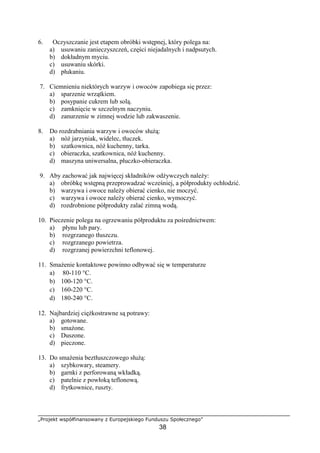 „Projekt współfinansowany z Europejskiego Funduszu Społecznego”
38
6. Oczyszczanie jest etapem obróbki wstępnej, który polega na:
a) usuwaniu zanieczyszczeń, części niejadalnych i nadpsutych.
b) dokładnym myciu.
c) usuwaniu skórki.
d) płukaniu.
7. Ciemnieniu niektórych warzyw i owoców zapobiega się przez:
a) sparzenie wrzątkiem.
b) posypanie cukrem lub solą.
c) zamknięcie w szczelnym naczyniu.
d) zanurzenie w zimnej wodzie lub zakwaszenie.
8. Do rozdrabniania warzyw i owoców służą:
a) nóż jarzyniak, widelec, tłuczek.
b) szatkownica, nóż kuchenny, tarka.
c) obieraczka, szatkownica, nóż kuchenny.
d) maszyna uniwersalna, płuczko-obieraczka.
9. Aby zachować jak najwięcej składników odżywczych należy:
a) obróbkę wstępną przeprowadzać wcześniej, a półprodukty ochłodzić.
b) warzywa i owoce należy obierać cienko, nie moczyć.
c) warzywa i owoce należy obierać cienko, wymoczyć.
d) rozdrobnione półprodukty zalać zimną wodą.
10. Pieczenie polega na ogrzewaniu półproduktu za pośrednictwem:
a) płynu lub pary.
b) rozgrzanego tłuszczu.
c) rozgrzanego powietrza.
d) rozgrzanej powierzchni teflonowej.
11. Smażenie kontaktowe powinno odbywać się w temperaturze
a) 80-110 °C.
b) 100-120 °C.
c) 160-220 °C.
d) 180-240 °C.
12. Najbardziej ciężkostrawne są potrawy:
a) gotowane.
b) smażone.
c) Duszone.
d) pieczone.
13. Do smażenia beztłuszczowego służą:
a) szybkowary, steamery.
b) garnki z perforowaną wkładką.
c) patelnie z powłoką teflonową.
d) frytkownice, ruszty.
 