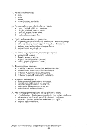 „Projekt współfinansowany z Europejskiego Funduszu Społecznego”
39
14. Na maśle można smażyć:
a) jaja.
b) ryby.
c) mięso.
d) ciasta (racuchy, naleśniki).
15. Przyprawy, które maja właściwości barwiące to:
a) pieprz, kminek, chili, anyż, cynamon.
b) bazylia, tymianek, szałwia, melisa.
c) goździki, kapary, mięta, imbir.
d) szafran, kurkuma, papryka.
16. Oprócz walorów smakowych, przyprawy:
a) wspomagają wydzielanie soków trawiennych i poprawiają apetyt.
b) utrwalają potrawy przedłużając ich przydatność do spożycia.
c) działają przeciwbólowo i przeciwgorączkowo.
d) mają działanie antyalergiczne.
17. Do potraw o łagodnym smaku, najczęściej stosuje się:
a) czosnek, sól, oregano.
b) bazylię, rozmaryn, chrzan.
c) koperek, zielona pietruszkę, melisę.
d) cebulę, paprykę, cynamon, wanilię.
18. Tłuszcze roślinne zawierają:
a) witaminę E, karoten, nienasycone kwasy tłuszczowe.
b) izomery trans, nienasycone kwasy tłuszczowe.
c) witaminę A, nasycone kwasy tłuszczowe.
d) witaminy z grupy B, witaminę C, cholesterol.
19. Margarynę produkuje się z:
a) homogenizowanych tłuszczów mlecznych.
b) zemulgowanych tłuszczów zwierzęcych.
c) mieszaniny różnych tłuszczów stałych.
d) utwardzonych olejów roślinnych.
20. Aby uniknąć poparzenia podczas obsługi piekarnika należy:
a) wkładać potrawę do zimnego piekarnika i wyjmować po ostudzeniu.
b) nie stosować metalowych naczyń do pieczenia i zapiekania.
c) naczynia z potrawą wsuwać do piekarnika wraz z półką.
d) używać łapek ochronnych.
 