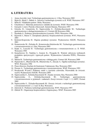 „Projekt współfinansowany z Europejskiego Funduszu Społecznego”
41
6. LITERATURA
1. Arens-Azevêdo i inni: Technologia gastronomiczna cz. I. Rea, Warszawa 2002
2. Bijok B., Bijok F., Dabek A.: Surowce I technologia żywności cz.II. WSiP, Warszawa 1997
3. Biller R.: Ozdabianie potraw. Delta, Warszawa
4. Chuchlowa J.: Materiały pomocnicze i dodatki do żywności. WSiP, Warszawa 1996
5. Gawęcki J. (red.): Prawda o tłuszczach. Instytut Danone, Warszawa 1997
6. Górecka D., Limanówka H., Superczyńska E., Żylińska-Kaczmarek M.: Technologia
gastronomiczna z obsługą konsumenta cz.2. Format-AB Warszawa 2006
7. Horubała A.: Podstawy przechowalnictwa żywności. PWN, Warszawa 1986
8. Kijowski J., Sikora T.: Zarządzanie jakością i bezpieczeństwem żywności. WNT, Warszawa
2003
9. Kołożyn-Krajewska D.: Higiena produkcji żywności. Wydawnictwo SGGW, Warszawa
2001
10. Konarzewska M., Zielonka B., Konarzewska-Sokołowska M.: Technologia gastronomiczna
z towaroznawstwem cz.I. Rea, Warszawa 2003
11. Kopta A., Łuszczki B.: Technologia gastronomiczna z towaroznawstwem cz. II. WSiP,
Warszawa 1984
12. Kunachowicz H., Nadolna I., Iwanow K., Przygoda B.: Wartość odżywcza wybranych
produktów spożywczych i typowych potraw. Wydawnictwo Lekarskie PZWL, Warszawa
2002
13. Mikuta B.: Technologia gastronomiczna z obsługą gości. Format AB, Warszawa 2000
14. Pijanowski E., Dłużniewski M., Dłużniewska A., Jarczyk A.: Ogólna technologia żywności.
WNT, Warszawa 1996
15. Praca zbiorowa: Kucharz & Gastronom Vademecum. Rea, Warszawa 2001
16. Procner A.: Technologia gastronomiczna z towaroznawstwem. WSiP, Warszawa 1993
17. Roszkowski W.(red.): Podstawy nauki o żywieniu człowieka. Przewodnik do ćwiczeń.
wyd.II, Wydawnictwo SGGW, Warszawa 2005
18. Superczyńska E., Żylinska-Kaczmarek M.: Zasady żywienia. Rea, Warszawa 2004
19. Superczyńska E., Żylińska-Kaczmarek M.: Technologia gastronomiczna
z towaroznawstwem w pytaniach i zadaniach. Zeszyt ćwiczeń. Część 1 i 2, eMPI², Poznań
2005
20. Superczyńska E., Żylinska-Kaczmarek M.: Zeszyty ćwiczeń z technologii gastronomicznej
z towaroznawstwem 1, 2. wyd. II, Rea, Warszawa
21. Zalewski Z.: Podstawy technologii gastronomicznej. WNT, Warszawa 1997
22. Żabicki W.: Organizacja bezpieczeństwo i higiena pracy. WSiP, Warszawa 2005
 