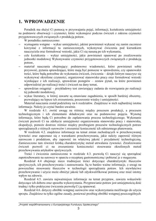 „Projekt współfinansowany z Europejskiego Funduszu Społecznego”
3
1. WPROWADZENIE
Poradnik ma służyć Ci pomocą w przyswajaniu pojęć, informacji, kształceniu umiejętności
na podstawie obserwacji i czynności, które wykonujesz podczas ćwiczeń z zakresu czynności
przygotowawczych związanych z produkcją potraw.
W poradniku zamieszczono:
− wymagania wstępne – wykaz umiejętności, jakimi powinieneś wykazać się zanim zaczniesz
korzystać z informacji tu zamieszczonych, wykonywać ćwiczenia pod kierunkiem
nauczyciela oraz formułować wnioski, jakie Ci się nasuną po ich wykonaniu,
− cele kształcenia – wykaz umiejętności, jakie powinieneś opanować po zrealizowaniu
jednostki modułowej Wykonywanie czynności przygotowawczych związanych z produkcją
potraw,
− materiał nauczania obejmujący: podstawowe wiadomości, które powinieneś sobie
przyswoić, pytania sprawdzające, które mają być pomocne w sprawdzeniu, czy opanowałeś
treści, które będą potrzebne do wykonania ćwiczeń, ćwiczenia – dzięki którym nauczysz się
wykonywać określone czynności, organizować stanowisko pracy oraz formułować wnioski
wynikające z ich realizacji, sprawdzian postępów – zestaw pytań, na które powinieneś
odpowiedzieć po realizacji treści i ćwiczeń na dany temat,
− sprawdzian osiągnięć – przykładowy test zawierający zadania do rozwiązania po realizacji
tej jednostki modułowej,
− wykaz literatury, w której zawarte są omawiane zagadnienia, w sposób bardziej obszerny,
pozwalający na lepsze ich zrozumienie, poszerzenie wiedzy i umiejętności.
Materiał nauczania został podzielony na 6 rozdziałów. Znajdziesz w nich najbardziej istotne
informacje. Należy je czytać bardzo uważnie.
W rozdziale 4.1. zwróć uwagę na różnicę między procesem produkcji, a procesem
technologicznym i ich elementami składowymi oraz na podstawowe pojęcia. Wynotuj
informacje, które będą Ci potrzebne do zaplanowania procesu technologicznego. Wykonanie
ćwiczeń pozwoli Ci na zdobycie umiejętności organizowania stanowiska pracy i stanowiska,
ekspedycji, pomoże dostrzec różnice między przebiegiem procesów technologicznych potraw
sporządzanych z różnych surowców i zrozumieć konieczność ich odmiennego planowania.
W rozdziale 4.2. znajdziesz informacje na temat zmian zachodzących w przechowywanej
żywności oraz zapoznasz się z warunkami przechowywania, jakie należy zapewnić różnym
surowcom i produktom, aby zapewnić im właściwą jakość i przydatność technologiczną.
Zamieszczono tam również krótką charakterystykę metod utrwalania żywności. Zrealizowanie
ćwiczeń pozwoli ci na zrozumienie konieczności stosowania określonych metod
przechowywania artykułów spożywczych.
Treści i ćwiczenia zamieszczone w rozdziale 4.3. pozwolą Ci nauczyć się sporządzać
zapotrzebowanie na surowce w oparciu o recepturę gastronomiczną i pobierać je z magazynu.
Rozdział 4.4 obejmuje nieco trudniejsze treści dotyczące charakterystyki tłuszczów
spożywczych, ich przechowywania i zastosowania. Są to bardzo ważne informacje, z uwagi na
powszechne stosowanie tłuszczów w technologii sporządzania potraw. Ich niewłaściwe
przechowywanie i użycie może obniżyć jakość lub zdyskwalifikować potrawę oraz mieć istotny
wpływ na zdrowie.
Rozdział 4.5. zawiera najważniejsze informacje na temat przypraw, zawiera wskazówki
dotyczące ich doboru oraz sposobu wykorzystania. Przyprawianie potraw jest umiejętnością dość
trudną i tylko praktyczne ćwiczenia pozwolą Ci ją opanować.
Rozdział 4.6. dotyczy obróbki wstępnej surowców oraz wykorzystania możliwego do użycia
sprzętu. Znajdziesz tu tylko ogólne zasady, ponieważ przebieg obróbki wstępnej poszczególnych
 