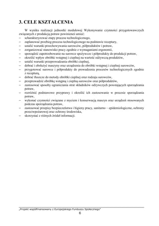 „Projekt współfinansowany z Europejskiego Funduszu Społecznego”
6
3. CELE KSZTAŁCENIA
W wyniku realizacji jednostki modułowej Wykonywanie czynności przygotowawczych
związanych z produkcją potraw powinieneś umieć:
− scharakteryzować etapy procesu technologicznego,
− zaplanować przebieg procesu technologicznego na podstawie receptury,
− ustalić warunki przechowywania surowców, półproduktów i potraw,
− zorganizować stanowisko pracy zgodnie z wymaganiami ergonomii,
− sporządzić zapotrzebowanie na surowce spożywcze i półprodukty do produkcji potraw,
− określić wpływ obróbki wstępnej i cieplnej na wartość odżywczą produktów,
− ustalić warunki przeprowadzania obróbki cieplnej,
− dobrać i obsłużyć maszyny oraz urządzenia do obróbki wstępnej i cieplnej surowców,
− przygotować surowce i półprodukty do prowadzenia procesów technologicznych zgodnie
z recepturą,
− dobrać tłuszcze do metody obróbki cieplnej oraz rodzaju surowców,
− przeprowadzić obróbkę wstępną i cieplną surowców oraz półproduktów,
− zastosować sposoby ograniczania strat składników odżywczych powstających sporządzania
potraw,
− rozróżnić podstawowe przyprawy i określić ich zastosowanie w procesie sporządzania
potraw,
− wykonać czynności związane z myciem i konserwacją maszyn oraz urządzeń stosowanych
podczas sporządzania potraw,
− zastosować przepisy bezpieczeństwa i higieny pracy, sanitarno – epidemiologiczne, ochrony
przeciwpożarowej oraz ochrony środowiska,
− skorzystać z różnych źródeł informacji.
 