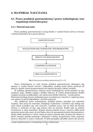 „Projekt współfinansowany z Europejskiego Funduszu Społecznego”
7
4. MATERIAŁ NAUCZANIA
4.1. Proces produkcji gastronomicznej i proces technologiczny oraz
organizacja stanowiska pracy
4.1.1. Materiał nauczania
Proces produkcji gastronomicznej to szereg działań, w wyniku których surowce zwierzęce
i roślinne przekształca się w gotowe potrawy.
Rys.1. Etapy procesu produkcji gastronomicznej [15, s.51]
Proces technologiczny to część procesu produkcji gastronomicznej obejmująca ciąg
operacji, w wyniku których surowce i półprodukty, uzyskują postać potraw gotowych do
spożycia. Sposób i jakość przeprowadzenia tych operacji decyduje o jakości wyrobów.
W produkcji gastronomicznej właściwy proces technologiczny można podzielić na dwa
zasadnicze etapy: obróbkę wstępną i obróbkę właściwą. W wyniku przeprowadzenia obróbki
wstępnej otrzymuje się półprodukty, a po zakończeniu obróbki właściwej – wyroby gotowe.
Planowanie przebiegu procesu technologicznego ma podstawowe znaczenie w organizacji pracy
oraz wpływa na jakość półproduktów i wyrobów gotowych.
Aby zaplanować proces technologiczny produkcji potrawy potrzebna jest znajomość
receptury, ilości porcji do wykonania, dostępnego wyposażenia i warunków jego obsługi oraz
wielu innych czynników (np. cech surowców, warunków pracy). Jest on mniej lub bardziej
złożony, w zależności od tego, jaką potrawę chce się otrzymać. Rzadko jada się artykuły
żywnościowe w stanie naturalnym. Wyjątek stanowią niektóre owoce i warzywa. Jabłko przed
spożyciem można tylko umyć, ale jeśli będzie służyć do sporządzenia bardziej złożonej potrawy,
choćby jabłek smażonych w cieście, należy po umyciu wykonać takie czynności jak: obranie ze
skórki, usunięcie gniazda nasiennego i pokrojenie w plastry, przygotowanie ciasta, rozgrzanie
tłuszczu, obtoczenie w cieście i usmażenie. W takim przypadku całe jabłko stanowi dla surowiec
ZAOPATRYWANIE
MAGAZYNOWANIE SUROWCÓW I PÓŁPRODUKTÓW
PROCES TECHNOLOGICZNYPROCES TECHNOLOGICZNY
EKSPEDYCJA POTRAW
OBSŁUGA KONSUMENTA
 