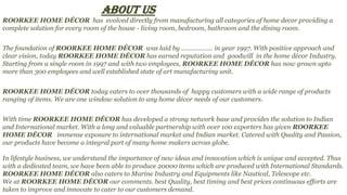 ABOUT US
ROORKEE HOME DÉCOR has evolved directly from manufacturing all categories of home decor providing a
complete solution for every room of the house - living room, bedroom, bathroom and the dining room.
The foundation of ROORKEE HOME DÉCOR was laid by ……………… in year 1997. With positive approach and
clear vision, today ROORKEE HOME DÉCOR has earned reputation and goodwill in the home décor Industry.
Starting from a single room in 1997 and with two employees, ROORKEE HOME DÉCOR has now grown upto
more than 300 employees and well established state of art manufacturing unit.
ROORKEE HOME DÉCOR today caters to over thousands of happy customers with a wide range of products
ranging of items. We are one window solution to any home décor needs of our customers.
With time ROORKEE HOME DÉCOR has developed a strong network base and provides the solution to Indian
and International market. With a long and valuable partnership with over 100 exporters has given ROORKEE
HOME DÉCOR immense exposure to international market and Indian market. Catered with Quality and Passion,
our products have become a integral part of many home makers across globe.
In lifestyle business, we understand the importance of new ideas and innovation which is unique and accepted. Thus
with a dedicated team, we have been able to produce 20000 items which are produced with International Standards.
ROORKEE HOME DÉCOR also caters to Marine Industry and Equipments like Nautical, Telescope etc.
We at ROORKEE HOME DÉCOR our comments. best Quality, best timing and best prices continuous efforts are
taken to improve and innovate to cater to our customers demand.
 