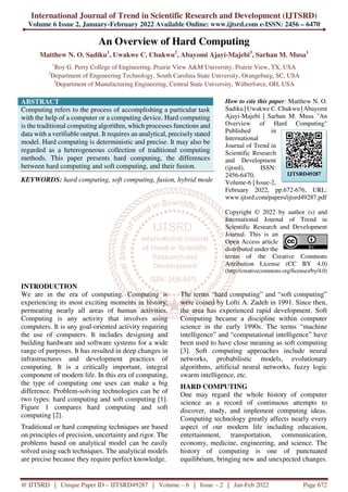 International Journal of Trend in Scientific Research and Development (IJTSRD)
Volume 6 Issue 2, January-February 2022 Available Online: www.ijtsrd.com e-ISSN: 2456 – 6470
@ IJTSRD | Unique Paper ID – IJTSRD49287 | Volume – 6 | Issue – 2 | Jan-Feb 2022 Page 672
An Overview of Hard Computing
Matthew N. O. Sadiku1
, Uwakwe C. Chukwu2
, Abayomi Ajayi-Majebi3
, Sarhan M. Musa1
1
Roy G. Perry College of Engineering, Prairie View A&M University, Prairie View, TX, USA
2
Department of Engineering Technology, South Carolina State University, Orangeburg, SC, USA
3
Department of Manufacturing Engineering, Central State University, Wilberforce, OH, USA
ABSTRACT
Computing refers to the process of accomplishing a particular task
with the help of a computer or a computing device. Hard computing
is the traditional computing algorithm, which processes functions and
data with a verifiable output. It requires an analytical, precisely stated
model. Hard computing is deterministic and precise. It may also be
regarded as a heterogeneous collection of traditional computing
methods. This paper presents hard computing, the differences
between hard computing and soft computing, and their fusion.
KEYWORDS: hard computing, soft computing, fusion, hybrid mode
How to cite this paper: Matthew N. O.
Sadiku | Uwakwe C. Chukwu | Abayomi
Ajayi-Majebi | Sarhan M. Musa "An
Overview of Hard Computing"
Published in
International
Journal of Trend in
Scientific Research
and Development
(ijtsrd), ISSN:
2456-6470,
Volume-6 | Issue-2,
February 2022, pp.672-676, URL:
www.ijtsrd.com/papers/ijtsrd49287.pdf
Copyright © 2022 by author (s) and
International Journal of Trend in
Scientific Research and Development
Journal. This is an
Open Access article
distributed under the
terms of the Creative Commons
Attribution License (CC BY 4.0)
(http://creativecommons.org/licenses/by/4.0)
INTRODUCTION
We are in the era of computing. Computing is
experiencing its most exciting moments in history,
permeating nearly all areas of human activities.
Computing is any activity that involves using
computers. It is any goal-oriented activity requiring
the use of computers. It includes designing and
building hardware and software systems for a wide
range of purposes. It has resulted in deep changes in
infrastructures and development practices of
computing. It is a critically important, integral
component of modern life. In this era of computing,
the type of computing one uses can make a big
difference. Problem-solving technologies can be of
two types: hard computing and soft computing [1].
Figure 1 compares hard computing and soft
computing [2].
Traditional or hard computing techniques are based
on principles of precision, uncertainty and rigor. The
problems based on analytical model can be easily
solved using such techniques. The analytical models
are precise because they require perfect knowledge.
The terms “hard computing” and “soft computing”
were coined by Lofti A. Zadeh in 1991. Since then,
the area has experienced rapid development. Soft
Computing became a discipline within computer
science in the early 1990s. The terms “machine
intelligence” and “computational intelligence” have
been used to have close meaning as soft computing
[3]. Soft computing approaches include neural
networks, probabilistic models, evolutionary
algorithms, artificial neural networks, fuzzy logic
swarm intelligence, etc.
HARD COMPUTING
One may regard the whole history of computer
science as a record of continuous attempts to
discover, study, and implement computing ideas.
Computing technology greatly affects nearly every
aspect of our modern life including education,
entertainment, transportation, communication,
economy, medicine, engineering, and science. The
history of computing is one of punctuated
equilibrium, bringing new and unexpected changes.
IJTSRD49287
 