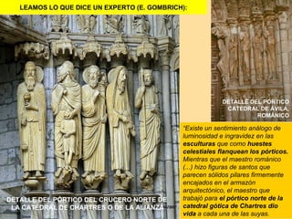 LEAMOS LO QUE DICE UN EXPERTO (E. GOMBRICH):




                                                          DETALLE DEL PÓRTICO
                                                           CATEDRAL DE ÁVILA,
                                                                    ROMÁNICO

                                             “Existe un sentimiento análogo de
                                             luminosidad e ingravidez en las
                                             esculturas que como huestes
                                             celestiales flanquean los pórticos.
                                             Mientras que el maestro románico
                                             (...) hizo figuras de santos que
                                             parecen sólidos pilares firmemente
                                             encajados en el armazón
                                             arquitectónico, el maestro que
DETALLE DEL PÓRTICO DEL CRUCERO NORTE DE     trabajó para el pórtico norte de la
 LA CATEDRAL DE CHARTRES O DE LA ALIANZA     catedral gótica de Chartres dio
                                             vida a cada una de las suyas.
 