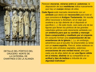 Parecen moverse, mirarse entre sí, solemnes; la
                              disposición de sus vestiduras indica nuevamente
                              que hay un cuerpo debajo de ellas.
                           Cada figura está marcada claramente con un
                              símbolo que debía ser reconocible para todo el
                              que conociera el Antiguo Testamento. No resulta
                              difícil reconocer a Abraham, en el viejo que
                              sostiene a su hijo delante de sí dispuesto al
                              sacrificio (...). De este modo, casi cada una de las
                              figuras que llenan los pórticos de las grandes
                              catedrales góticas está claramente señalada con
                              un emblema para que su sentido y mensaje
                              fuera comprendido y meditado por el creyente.
                              En conjunto forman una corporeización de las
                              enseñanzas de la Iglesia (...) y, sin embargo,
                              advertimos que el escultor ha emprendido su tarea
                              con un nuevo espíritu. Para él, estas estatuas no
                              son tan sólo símbolos sagrados, solemnes
DETALLE DEL PÓRTICO DEL       evocaciones de una verdad moral, sino que
  CRUCERO NORTE DE            cada una de ellas debió de ser una figura válida
    LA CATEDRAL DE            en sí misma, distinta de su compañera en su
CHARTRES O DE LA ALIANZA      actitud y tipo de belleza e imbuida de una
                              dignidad individual.”
 