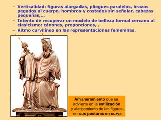 – Verticalidad: figuras alargadas, pliegues paralelos, brazos
  pegados al cuerpo, hombros y costados sin señalar, cabezas
  pequeñas,...
– Intento de recuperar un modelo de belleza formal cercano al
  clasicismo: cánones, proporciones,...
– Ritmo curvilíneo en las representaciones femeninas.




                           Amaneramiento que se
                          advierte en la estilización
                         y alargamiento de las figuras,
                          en sus posturas en curva
 
