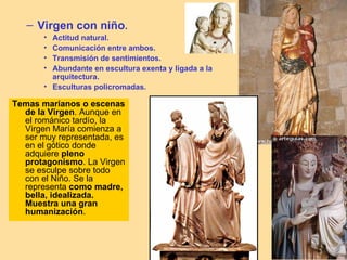 – Virgen con niño.
       • Actitud natural.
       • Comunicación entre ambos.
       • Transmisión de sentimientos.
       • Abundante en escultura exenta y ligada a la
         arquitectura.
       • Esculturas policromadas.

Temas marianos o escenas
  de la Virgen. Aunque en
  el románico tardío, la
  Virgen María comienza a
  ser muy representada, es
  en el gótico donde
  adquiere pleno
  protagonismo. La Virgen
  se esculpe sobre todo
  con el Niño. Se la
  representa como madre,
  bella, idealizada.
  Muestra una gran
  humanización.
 