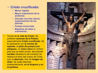 – Cristo crucificado.
         • Menor rigidez.
         • Mayor tratamiento de la
           anatomía.
         • Clavado con tres clavos:
           superposición de las
           piernas.
         • Cuerpo encorvado.
         • Muestras de dolor y
           sufrimiento.

•   Temas de la vida de Cristo. Se
    prefieren escenas de la Pasión,
    especialmente Cristo crucificado. Se
    le representa con la corona de
    espinas, el paño de pureza (con
    pliegues), un único clavo en ambos
    pies que ya están juntos, abundantes
    heridas (destaca la del costado) Se
    destaca el peso del cuerpo de Cristo
    que va desnudo. Nos da imagen de
    dolor. Se suele disponer,
    preferentemente, en el tímpano y en
    el parteluz.
 