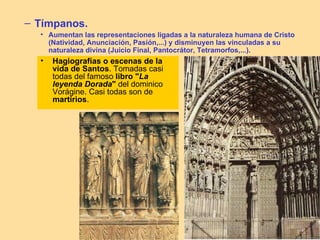– Tímpanos.
  • Aumentan las representaciones ligadas a la naturaleza humana de Cristo
    (Natividad, Anunciación, Pasión,...) y disminuyen las vinculadas a su
    naturaleza divina (Juicio Final, Pantocrátor, Tetramorfos,...).
  •   Hagiografías o escenas de la
      vida de Santos. Tomadas casi
      todas del famoso libro "La
      leyenda Dorada" del dominico
      Vorágine. Casi todas son de
      martirios.
 