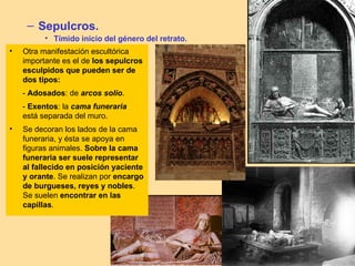 – Sepulcros.
          • Tímido inicio del género del retrato.
•   Otra manifestación escultórica
    importante es el de los sepulcros
    esculpidos que pueden ser de
    dos tipos:
    - Adosados: de arcos solio.
    - Exentos: la cama funeraria
    está separada del muro.
•   Se decoran los lados de la cama
    funeraria, y ésta se apoya en
    figuras animales. Sobre la cama
    funeraria ser suele representar
    al fallecido en posición yaciente
    y orante. Se realizan por encargo
    de burgueses, reyes y nobles.
    Se suelen encontrar en las
    capillas.
 