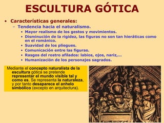 ESCULTURA GÓTICA
• Características generales:
   – Tendencia hacia el naturalismo.
       • Mayor realismo de los gestos y movimientos.
       • Disminución de la rigidez, las figuras no son tan hieráticas como
         en el románico.
       • Suavidad de los pliegues.
       • Comunicación entre las figuras.
       • Rasgos del rostro afilados: labios, ojos, nariz,...
       • Humanización de los personajes sagrados.

Mediante el concepto naturalista de la
  escultura gótica se pretende
  representar el mundo visible tal y
  como es. Se representa la naturaleza,
  y por tanto desaparece el anhelo
  simbólico (excepto en arquitectura).
 