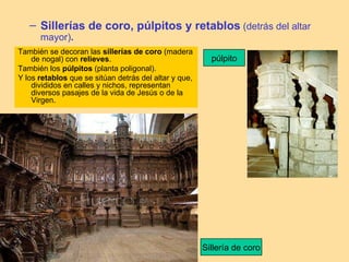 – Sillerías de coro, púlpitos y retablos (detrás del altar
      mayor).
También se decoran las sillerías de coro (madera
    de nogal) con relieves.                              púlpito
También los púlpitos (planta poligonal).
Y los retablos que se sitúan detrás del altar y que,
    divididos en calles y nichos, representan
    diversos pasajes de la vida de Jesús o de la
    Virgen.




                                                       Sillería de coro
 