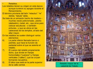 •      Retablos.
Los retablos tienen su origen en esta época
       aunque tuvieron su apogeo durante el
       Renacimiento.
El término proviene del latín “retaulus”: “re”
       detrás; “tabula” tabla.
Se trata de un armazón hecho de madera –
       muchas veces policromada-, piedra
       (alabastro), metal, etc., que sirve para
       colocar esculturas - o también
       pinturas-, y que se ubica en las
       cabeceras de los templos, al lado del
       altar mayor.
En los retablos se suelen distinguir varios
       elementos:
6)     La parte inferior llamada banco o
       pedrela, que hace la función de
       pedestal sobre el que se asienta el
       retablo.
7)     El cuerpo del retablo propiamente
       dicho, que divide en franjas
       horizontales (“cuerpos”) y franjas
       verticales (“calles”), que se cruzan
       formando recuadros.
8)     El ático que está en la parte superior
                                                  Retablo mayor de la
       de la calle central.
                                                   catedral de Toledo
 