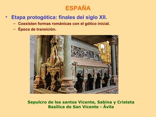 ESPAÑA
• Etapa protogótica: finales del siglo XII.
   – Coexisten formas románicas con el gótico inicial.
   – Época de transición.




          Sepulcro de los santos Vicente, Sabina y Cristeta
                   Basílica de San Vicente - Ávila
 