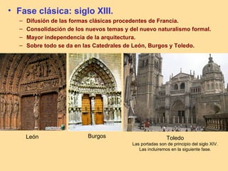 • Fase clásica: siglo XIII.
  –   Difusión de las formas clásicas procedentes de Francia.
  –   Consolidación de los nuevos temas y del nuevo naturalismo formal.
  –   Mayor independencia de la arquitectura.
  –   Sobre todo se da en las Catedrales de León, Burgos y Toledo.




      León                 Burgos                           Toledo
                                           Las portadas son de principio del siglo XIV.
                                              Las incluiremos en la siguiente fase.
 