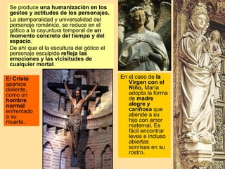 Se produce una humanización en los
 gestos y actitudes de los personajes.
 La atemporalidad y universalidad del
 personaje románico, se reduce en el
 gótico a la coyuntura temporal de un
 momento concreto del tiempo y del
 espacio.
 De ahí que el la escultura del gótico el
 personaje esculpido refleja las
 emociones y las vicisitudes de
 cualquier mortal.

El Cristo                                   En el caso de la
aparece                                        Virgen con el
doliente,                                      Niño, María
como un                                        adopta la forma
hombre                                         de madre
normal                                         alegre y
enfrentado                                     cariñosa que
a su                                           atiende a su
muerte.                                        hijo con amor
                                               maternal. Es
                                               fácil encontrar
                                               leves e incluso
                                               abiertas
                                               sonrisas en su
                                               rostro.
 