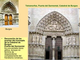 Tetramorfos, Puerta del Sarmental, Catedral de Burgos




     Burgos



•   Decoración de las
    puertas del transepto
    de la Catedral de
    Burgos.
    Puerta del Sarmental.
    Es una portada típica
    gótica, aunque no
    termina de
    desprenderse
    completamente del
    hieratismo románico.
 