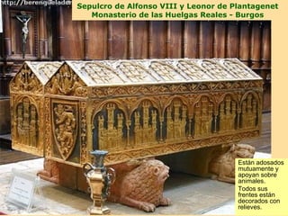 Sepulcro de Alfonso VIII y Leonor de Plantagenet
   Monasterio de las Huelgas Reales - Burgos




                                      Están adosados
                                      mutuamente y
                                      apoyan sobre
                                      animales.
                                      Todos sus
                                      frentes están
                                      decorados con
                                      relieves.
 