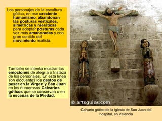 Los personajes de la escultura
   gótica, en ese creciente
   humanismo, abandonan
   las posturas verticales,
   simétricas y hieráticas
   para adoptar posturas cada
   vez más amaneradas y con
   gran sentido del
   movimiento realista.




También se intenta mostrar las
emociones de alegría o tristeza
de los personajes. En esta línea
son elocuentes los gestos de
pesar en la Virgen y San Juan
en los numerosos Calvarios
góticos que se conservan o en
la escenas de la Piedad.


                                   Calvario gótico de la iglesia de San Juan del
                                               hospital, en Valencia
 