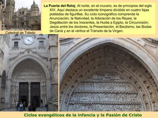 La Puerta del Reloj. Al norte, en el crucero, es de principios del siglo
                      Puerta deldestaca un excelente tímpano dividido en cuatro fajas
                        XIV. Aquí Reloj
                        pobladas de figurillas. Su ciclo iconográfico comprende la
                        Anunciación, la Natividad, la Adoración de los Reyes, la
                        Degollación de los Inocentes, la Huida a Egipto, la Circuncisión,
                        Jesús entre los doctores, la Presentación, el Bautismo, las Bodas
                        de Caná y en el vértice el Tránsito de la Virgen.
Catedral de Toledo




           Ciclos evangélicos de la infancia y la Pasión de Cristo
 
