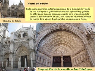 Puerta del Perdón

                     Es la puerta central en la fachada principal de la Catedral de Toledo
                         es una típica puerta gótica con arquivoltas apuntadas y gablete.
                         En el tímpano, la única escena esculpida es la imposición de la
                         casulla a San Ildefonso. En ella, San Ildefonso recibe las prendas
                         de manos de la Virgen. En el parteluz se representa a Cristo.
Catedral de Toledo




                                 Imposición de la casulla a San Ildefonso
 