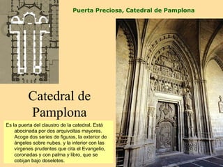 Puerta Preciosa, Catedral de Pamplona




          Catedral de
          Pamplona
Es la puerta del claustro de la catedral. Está
    abocinada por dos arquivoltas mayores.
    Acoge dos series de figuras, la exterior de
    ángeles sobre nubes, y la interior con las
    vírgenes prudentes que cita el Evangelio,
    coronadas y con palma y libro, que se
    cobijan bajo doseletes.
 