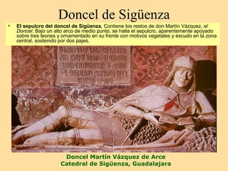 Doncel de Sigüenza
•   El sepulcro del doncel de Sigüenza, Contiene los restos de don Martín Vázquez, el
    Doncel. Bajo un alto arco de medio punto, se halla el sepulcro, aparentemente apoyado
    sobre tres leones y ornamentado en su frente con motivos vegetales y escudo en la zona
    central, sostenido por dos pajes.




                       Doncel Martín Vázquez de Arce
                      Catedral de Sigüenza, Guadalajara
 