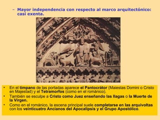 – Mayor independencia con respecto al marco arquitectónico:
       casi exenta.




•   En el tímpano de las portadas aparece el Pantocrátor (Maiestas Domini o Cristo
    en Majestad) y el Tetramorfos (como en el románico).
•   También se esculpe a Cristo como Juez enseñando las llagas o la Muerte de
    la Virgen.
•   Como en el románico, la escena principal suele completarse en las arquivoltas
    con los veinticuatro Ancianos del Apocalipsis y el Grupo Apostólico.
 