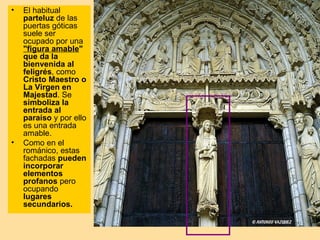 •   El habitual
    parteluz de las
    puertas góticas
    suele ser
    ocupado por una
    "figura amable"
    que da la
    bienvenida al
    feligrés, como
    Cristo Maestro o
    La Virgen en
    Majestad. Se
    simboliza la
    entrada al
    paraíso y por ello
    es una entrada
    amable.
•   Como en el
    románico, estas
    fachadas pueden
    incorporar
    elementos
    profanos pero
    ocupando
    lugares
    secundarios.
 
