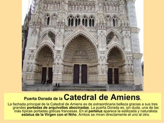 Puerta Dorada de la     Catedral de Amiens.
La fachada principal de la Catedral de Amiens es de extraordinaria belleza gracias a sus tres
   grandes portadas de arquivoltas abocinadas. La puerta Dorada es, sin duda, una de las
    más típicas portadas góticas francesas. En el parteluz aparece la estilizada y naturalista
        estatua de la Virgen con el Niño. Ambos se miran directamente el uno al otro.
 