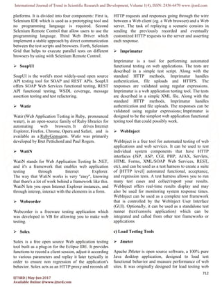 International Journal of Trend in Scientific Research and Development, Volume 1(4), ISSN: 2456-6470 www.ijtsrd.com
712
IJTSRD | May-Jun 2017
Available Online @www.ijtsrd.com
platforms. It is divided into four components: First is,
Selenium IDE which is used as a prototyping tool and
no programming language is required. Second
Selenium Remote Control that allow users to use the
programming language. Third Web Driver which
implement a stable approach by direct communication
between the test scripts and browsers. Forth, Selenium
Grid that helps to execute parallel tests on different
browsers by using with Selenium Remote Control.
 SoapUI
SoapUI is the world's most widely-used open source
API testing tool for SOAP and REST APIs. SoapUI
offers SOAP Web Services functional testing, REST
API functional testing, WSDL coverage, message
assertion testing and test refactoring.
 Watir
Watir (Web Application Testing in Ruby, pronounced
water), is an open-source family of Ruby libraries for
automating web browsers. It drives Internet
Explorer, Firefox, Chrome, Opera and Safari, and is
available as a RubyGemsgem. Watir was primarily
developed by Bret Pettichord and Paul Rogers.
 WatiN
WatiN stands for Web Application Testing In .NET,
and it's a framework that enables web application
testing through Internet Explorer.
The way that WatiN works is very "easy", knowing
that there's a lot of work behind a framework like this.
WatiN lets you open Internet Explorer instances, and
through interop, interact with the elements in a form.
 Webcorder
Webcorder is a freeware testing application which
was developed in VB for allowing you to make web
testing.
 Solex
Solex is a free open source Web application testing
tool built as a plug-in for the Eclipse IDE. It provides
functions to record a client session, adjust it according
to various parameters and replay it later typically in
order to ensure non regression of the application's
behavior. Solex acts as an HTTP proxy and records all
HTTP requests and responses going through the wire
between a Web client (eg. a Web browser) and a Web
server. The task of replaying a scenario consists in
sending the previously recorded and eventually
customized HTTP requests to the server and asserting
each response.
 Imprimatur
Imprimatur is a tool for performing automated
functional testing on web applications. The tests are
described in a simple test script. Along with the
standard HTTP methods, Imprimatur handles
authentication, file uploads and HTTPS. The
responses are validated using regular expressions.
Imprimatur is a web application testing tool. The tests
are described in a simple XML file. Along with the
standard HTTP methods, Imprimatur handles
authentication and file uploads. The responses can be
validated using regular expressions; Imprimatur is
designed to be the simplest web application functional
testing tool that could possibly work.
 WebInject
WebInject is a free tool for automated testing of web
applications and web services. It can be used to test
individual system components that have HTTP
interfaces (JSP, ASP, CGI, PHP, AJAX, Servlets,
HTML Forms, XML/SOAP Web Services, REST,
etc), and can be used as a test harness to create a suite
of [HTTP level] automated functional, acceptance,
and regression tests. A test harness allows you to run
many test cases and collect/report your results.
WebInject offers real-time results display and may
also be used for monitoring system response times.
WebInject can be used as a complete test framework
that is controlled by the WebInject User Interface
(GUI). Optionally, it can be used as a standalone test
runner (text/console application) which can be
integrated and called from other test frameworks or
applications
c) Load Testing Tools
 Jmeter
Apache JMeter is open source software, a 100% pure
Java desktop application, designed to load test
functional behavior and measure performance of web
sites. It was originally designed for load testing web
 