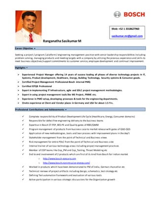 Ranganatha Sasikumar M
Career Objective
Seeking a project / program / platform/ engineering management position with senior leadership responsibilities including
problem solving, managing products and meeting targets with a company by utilizing the previous experience and skills to
meet business objectives/support commitments to customer service, employee development and continual improvement.
Highlights
 Experienced Project Manager offering 14 years of success leading all phases of diverse technology projects in IT,
Systems, Product development, Healthcare, Energy, Building Technology, Security systems & Consumer goods.
 Certified Project Management Professional-Bosch internal PMQ
 Certified ISTQB Professional
 Expert in implementing IT Infrastructure, agile and SDLC project management methodologies.
 Expert in using project management tools like MS Project, PRIME etc.
 Experience in PMO setup, developing processes & tools for the engineering departments.
 Onsite experience at Client and Vendor places in Germany and USA for about 1.5 Yrs.
Professional Contributions and Achievements
 Complete responsibility of Product Development Life Cycle (Healthcare, Energy, Consumer domains)
 Responsible for defect free engineering delivery to the business teams
 Expertise in Bosch ST-PEP, BES-PE and Quality gates of RBEI/QMM
 Program management of products from business case to market release with gates of QG0-QG5
 Application of new methodologies, tools and lean process with improvement plans in the dep’t
 Stakeholder management from the point of Technical and Business views
 Risk management for entire PDLC from the point of Technical and Business side
 Internal trainer of various technology areas including project management practices
 Member of COP teams like Cop_PM and Cop_Testing, Threat Modeling etc
 End to end involvement of 2 products which are first of its kind from Bosch for I ndian market
o http://www.bosch-eyecare.com
o http://www.bosch.nonintrusive-energy.com/
 Worked in products which have been demonstrated to PM of India, German chancellor etc
 Technical reviews of project artifacts including design, schematics, test strategy etc
 Defining Test automation framework and evaluation of various tools
 Active participation in various strategic discussions for the Organization growth
Mob: +52 1 3318627960
sasikumar.mr@gmail.com
 