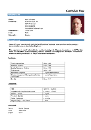 Curriculum Vitae
Personal Data
Name : Marc de Leijer
Residence : Rue Van Soust, 11
1070 Anderlecht
0497/38.25.72
marcdeleijer2@gmail.com
Date of birth : 31/08/1966
Sexe : Male
Nationality : Belgian
Competences
Large All-round experience in technical and functional analysis, programming, testing, support,
documentation and as Application Engineer.
This experience is mainly situated in the banking industry with 15 years of experience at BNP Paribas
Fortis and 1,5 at KBC. I’ve developed a profound technical knowledge of the Mainframe environment
and an increasing experience in the pc world and open systems.
Functions :
Functional Analysis Since 2000
Technical Analysis Since 1996
Quality Assurance Testing Since 1996
Programmer Since 1992
Application Engineer 1,5 year of experience
‘Project management’ Competence Centre
Responsible
1 year of experience
On-Call Since 2011
Companies:
KBC 12/2014 – 06/2016
Fortis Banque – Bnp Paribas Fortis 01/2000 – 12/2014
Sabena - Atraxis 1,5 year
Procter & Gamble 4 years
Digital Equipment 4 months
Belgian Army – Land Forces 1 year
Languages:
French: Mother Tongue
Dutch: Very Good
English: Good
 