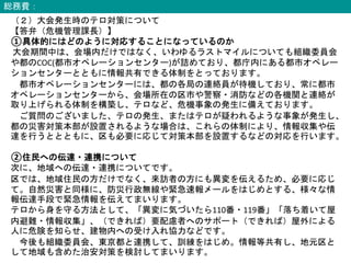 総務費：
（２）大会発生時のテロ対策について
【答弁（危機管理課長）】
①具体的にはどのように対応することになっているのか
大会期間中は、会場内だけではなく、いわゆるラストマイルについても組織委員会
や都のCOC(都市オペレーションセンター)が詰めており、都庁内にある都市オペレー
ションセンターとともに情報共有できる体制をとっております。
都市オペレーションセンターには、都の各局の連絡員が待機しており、常に都市
オペレーションセンターから、会場所在の区市や警察・消防などの各機関と連絡が
取り上げられる体制を構築し、テロなど、危機事象の発生に備えております。
ご質問のございました、テロの発生、またはテロが疑われるような事象が発生し、
都の災害対策本部が設置されるような場合は、これらの体制により、情報収集や伝
達を行うととともに、区も必要に応じて対策本部を設置するなどの対応を行います。
②住民への伝達・連携について
次に、地域への伝達・連携についてです。
区では、地域住民の方だけでなく、来訪者の方にも異変を伝えるため、必要に応じ
て。自然災害と同様に、防災行政無線や緊急速報メールをはじめとする、様々な情
報伝達手段で緊急情報を伝えてまいります。
テロから身を守る方法として、「異変に気づいたら110番・119番」「落ち着いて屋
内避難・情報収集」、（できれば）要配慮者へのサポート（できれば）屋外による
人に危険を知らせ、建物内への受け入れ協力などです。
今後も組織委員会、東京都と連携して、訓練をはじめ。情報等共有し、地元区と
して地域も含めた治安対策を検討してまいります。
 