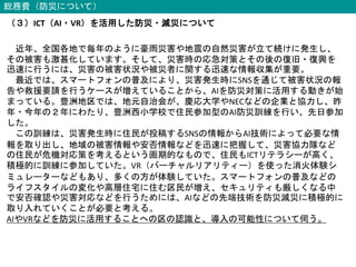 総務費（防災について）
（３）ICT（AI・VR）を活用した防災・減災について
近年、全国各地で毎年のように豪雨災害や地震の自然災害が立て続けに発生し、
その被害も激甚化しています。そして、災害時の応急対策とその後の復旧・復興を
迅速に行うには、災害の被害状況や被災者に関する迅速な情報収集が重要。
最近では、スマートフォンの普及により、災害発生時にSNSを通じて被害状況の報
告や救援要請を行うケースが増えていることから、AIを防災対策に活用する動きが始
まっている。豊洲地区では、地元自治会が、慶応大学やNECなどの企業と協力し、昨
年・今年の２年にわたり、豊洲西小学校で住民参加型のAI防災訓練を行い、先日参加
した。
この訓練は、災害発生時に住民が投稿するSNSの情報からAI技術によって必要な情
報を取り出し、地域の被害情報や安否情報などを迅速に把握して、災害協力隊など
の住民が危機対応策を考えるという画期的なもので、住民もICTリテラシーが高く、
積極的に訓練に参加していた。VR（バーチャルリアリティー）を使った消火体験シ
ミュレーターなどもあり、多くの方が体験していた。スマートフォンの普及などの
ライフスタイルの変化や高層住宅に住む区民が増え、セキュリティも厳しくなる中
で安否確認や災害対応などを行うためには、AIなどの先端技術を防災減災に積極的に
取り入れていくことが必要と考える。
AIやVRなどを防災に活用することへの区の認識と、導入の可能性について伺う。
 
