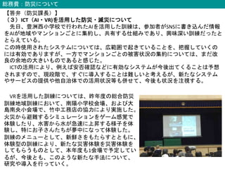 総務費：防災について
【答弁（防災課長）】
（３）ICT（AI・VR)を活用した防災・減災について
先日、豊洲西小学校で行われたAIを活用した訓練は、参加者がSNSに書き込んだ情報
をAIが地域やマンションごとに集約し、共有する仕組みであり、興味深い訓練だったと
とらえている。
この時使用されたシステムについては、広範囲で起きていることを、把握していくの
には有効でありますが、一方でマンションごとの被害状況の集約については、まだ改
良の余地の大きいものであると感じた。
ICTの活用により、例えば安否確認などに有効なシステムが今後出てくることは予想
されますので、現段階で、すぐに導入することは難しいと考えるが、新たなシステム
やサービスの提供や他自治体での活用状況等も併せて、今後も状況を注視する。
VRを活用した訓練については、昨年度の総合防災
訓練地域訓練において、南陽小学校会場、および大
島南央小会場で、竹中工務店の協力により実施した。
火災から避難するシミュレーションをゲーム感覚で
体験したり、水害から水が急速に上昇する様子を体
験し、特にお子さんたちが夢中になって体験した。
訓練のメニューとして、新鮮さをもたらすとともに、
体験型の訓練により、新たな災害体験を災害体験を
してもらうものとして、本年度も1会場で予定してい
るが、今後とも、このような新たな手法について、
研究や導入を行っていく。
 