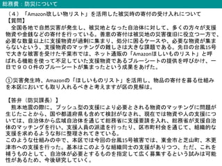 総務費：防災について
（４）「Amazon欲しい物リスト」を活用した被災時の寄付の受け入れについて
【質問】
全国各地で自然災害が発生し、被災地となった自治体に対して、多くの方々が支援
物資や金銭などの寄付を行っている。善意の寄付は被災地の災害復旧に役立つ一方で、
必要な数量以上に支援物資が過剰に集まり、処分に困るケースや、必要な物資が集ま
らないという、支援物資のマッチングの難しさは大きな課題である。先日の台風15号
で大きな被害を受けた千葉市では、ネット通販の「Amazonほしいものリスト」と呼
ばれる機能を使って不足していた支援物資であるブルーシートの提供を呼びかけ、一
日で９００件のブルーシートが集まったという成果をあげた。
①災害発生時、Amazonの「ほしいものリスト」を活用し、物品の寄付を募る仕組み
を本区においても取り入れるべきと考えますが区の見解は。
【答弁（防災課長）】
熊本地震の際に、プッシュ型の支援により必要とされる物資のマッチングに問題が
生じたことから、国や都道府県も含めて検討がなされ、現在では物資や人の支援につ
いては、自治体から広域自治体を通じて総務省に支援要請を入れ、総務省が支援自治
体のマッチングを行い、支援人員の派遣を行ったり、区市町村会を通じて、組織的な
支援を求めるような形に整理されてきている。
このような仕組みの中で、本区では今回の台風15号被害では、東金市と芝山町、木更
津市への支援を行った。基本はこのような組織同士の支援がありつつ、ただ、これを
補うものとして、自治体が必要とするものを指定して広く募集するという試みは可能
性があるため、今後研究していく。
 