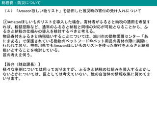 総務費：防災について
（４）「Amazon欲しい物リスト」を活用した被災時の寄付の受け入れについて
②Amazonほしいものリストを導入した場合、寄付者がふるさと納税の適用を希望す
れば、税額控除など、通常のふるさと納税と同様の対応が可能となることから、ふ
るさと納税の仕組みの導入を検討するべきと考える。
物品寄付をふるさと納税扱いすることについては、旭川市の動物愛護センター「あ
にまある」で保護されている動物のペットフードやペット用品の寄付の際に実際に
行われており、神奈川県でもAmazonほしいものリストを使った寄付をふるさと納税
扱いとすることを検討している。
区の考えを伺う。
【答弁（財政課長）】
様々な事例については伺っておりますが、ふるさと納税の仕組みを導入するとかし
ないとかについては、区としては考えていない。他の自治体の情報収集に努めてま
いります。
 
