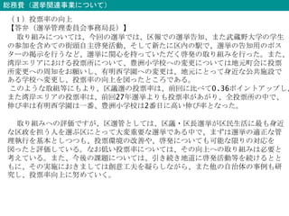 総務費（選挙関連事業について）
（１）投票率の向上
【答弁（選挙管理委員会事務局長）】
取り組みについては、今回の選挙では、区報での選挙告知、また武蔵野大学の学生
の参加を含めての街頭自主啓発活動、そして新たに区内の駅で、選挙の告知用のポス
ターの掲示を行うなど、選挙に関心を持っていただく啓発の取り組みを行った。また、
湾岸エリアにおける投票所について、豊洲小学校への変更については地元町会に投票
所変更への周知をお願いし、有明西学園への変更は、地元にとって身近な公共施設で
ある学校へ変更し、投票率の向上を図ったところである。
このような取組等にもより、区議選の投票率は、前回に比べて0.36ポイントアップし、
また湾岸エリアの投票率は、前回27年選挙よりも投票率があがり、全投票所の中で、
伸び率は有明西学園は一番、豊洲小学校は2番目に高い伸び率となった。
取り組みへの評価ですが、区選管としては、区議・区長選挙が区民生活に最も身近
な区政を担う人を選ぶ区にとって大変重要な選挙である中で、まずは選挙の適正な管
理執行を基本としつつも、投票環境の改善や、啓発についても可能な限りの対応を
図ったと評価している。なお低い投票率については、その向上への取り組みは必要と
考えている。また、今後の課題については、引き続き地道に啓発活動等を続けるとと
もに、その実施におきましては創意工夫を凝らしながら、また他の自治体の事例も研
究し、投票率向上に努めていく。
 