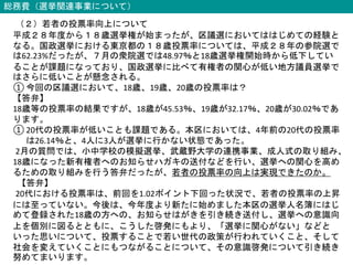 総務費（選挙関連事業について）
（２）若者の投票率向上について
平成２８年度から１８歳選挙権が始まったが、区議選においてははじめての経験と
なる。国政選挙における東京都の１８歳投票率については、平成２８年の参院選で
は62.23%だったが、７月の衆院選では48.97％と18歳選挙権開始時から低下してい
ることが課題になっており、国政選挙に比べて有権者の関心が低い地方議員選挙で
はさらに低いことが懸念される。
① 今回の区議選において、18歳、19歳、20歳の投票率は？
【答弁】
18歳等の投票率の結果ですが、18歳が45.53％、19歳が32.17％、20歳が30.02％であ
ります。
① 20代の投票率が低いことも課題である。本区においては、4年前の20代の投票率
は26.14％と、4人に3人が選挙に行かない状態であった。
2月の質問では、小中学校の模擬選挙、武蔵野大学の連携事業、成人式の取り組み、
18歳になった新有権者へのお知らせハガキの送付などを行い、選挙への関心を高め
るための取り組みを行う答弁だったが、若者の投票率の向上は実現できたのか。
【答弁】
20代における投票率は、前回を1.02ポイント下回った状況で、若者の投票率の上昇
には至っていない。今後は、今年度より新たに始めました本区の選挙人名簿にはじ
めて登録された18歳の方への、お知らせはがきを引き続き送付し、選挙への意識向
上を個別に図るとともに、こうした啓発にもより、「選挙に関心がない」などと
いった思いについて、投票することで若い世代の政策が行われていくこと、そして
社会を変えていくことにもつながることについて、その意識啓発について引き続き
努めてまいります。
 