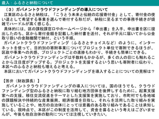 歳入：ふるさと納税について
（３）ガバメントクラウドファンディングの導入について
江東区のふるさと納税は、「こうとう未来と伝統の応援寄付金」として、寄付金の使
い道として希望する事業を選んで寄付する形だが、納税に至るまでの事務手続きが煩
雑でハードルが高く感じる。
具体的には、区の課税課窓口やホームページから「申出書」を入手、申出書を区に提
出したのち、区から寄付金額を記載した納付書を送付、それが手元に届いてから公金
取り扱いの金融機関で納付、という手順。
ガバメントクラウドファンディング（ふるさとチョイスなど）のように、インター
ネットを使って、目的別の寄附事業についてプロジェクト単位で寄附できるほうが、
区政や事業への共感、プロジェクトごとの進捗もわかり、手続きも簡単にできる。
ガバメントクラウドファンディングは手数料もかかるが、多くの人の目にも触れるこ
とから注目度がアップする。プロジェクトを支援するという思いも寄附者に伝わり、
本区へのふるさと納税も増えると考える。
本区においてガバメントクラウドファンディングを導入することについての見解は？
【答弁（財政課長）】
ガバメントクラウドファンディングの導入については、国のほうでも、クラウド
ファンディング型のふるさと納税に取り組む地方団体を後押しするために、起業支援
家への支援、移住交流促進をテーマとした支援策を実施しており、市町村でも各地域
の課題解決や持続的な産業振興、経済循環を目指し、それらを活用した取り組みを実
施していることや、地方の自治体にとっては意義のある取り組みであることは承知し
ている。現時点で、本区がこの制度を活用して、資金を募るという考えはございませ
んが、今後も他自治体の動向については注視していきたい。
 